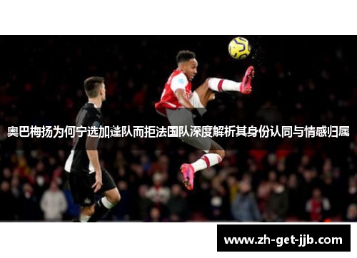 奥巴梅扬为何宁选加蓬队而拒法国队深度解析其身份认同与情感归属 奥巴梅扬为何宁选加蓬队而拒法国队深度解析其身份认同与情感归属