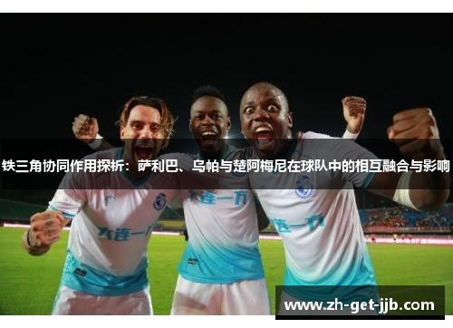 铁三角协同作用探析:萨利巴、乌帕与楚阿梅尼在球队中的相互融合与影响 铁三角协同作用探析:萨利巴、乌帕与楚阿梅尼在球队中的相互融合与影响