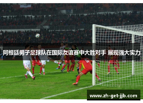 阿根廷男子足球队在国际友谊赛中大胜对手 展现强大实力 阿根廷男子足球队在国际友谊赛中大胜对手 展现强大实力