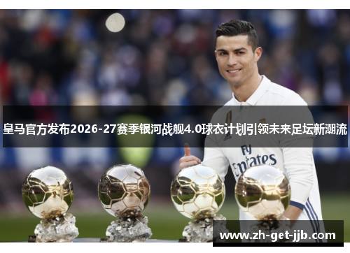 皇马官方发布2026-27赛季银河战舰4.0球衣计划引领未来足坛新潮流