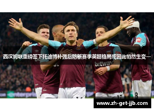 西汉姆联重磅签下托迪博补强后防新赛季英超格局或因此悄然生变一